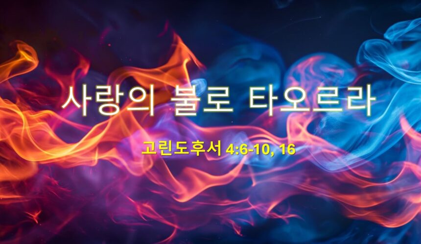 5_11_25 “사랑의 불로 타오르라” 고후 4:6-10, 16