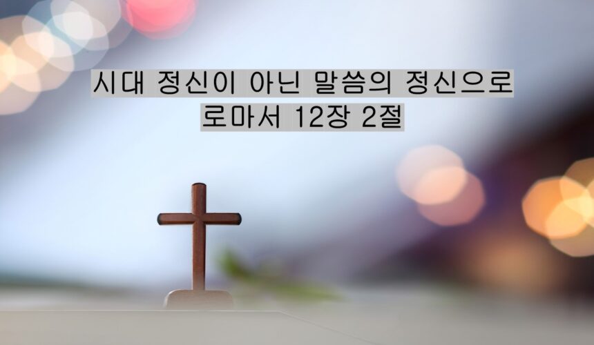 5/24/25 “시대 정신이 아닌 말씀의 정신으로”​  로마서 12장 2절