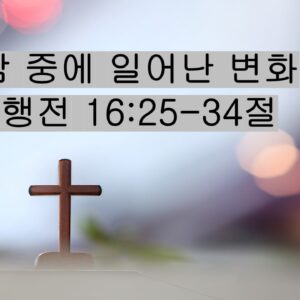 5-23-26 “한 밤 중에 일어난 변화” 사도행전 16:25-34절